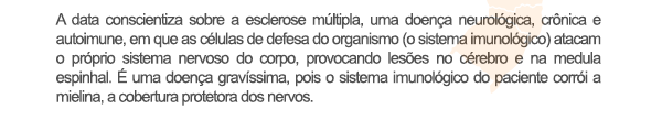 A data conscientiza sobre a esclerose múltipla, uma doença neurológica, crônica e autoimune, em que as células de defesa do organismo (o sistema imunológico) atacam o próprio sistema nervoso do corpo, provocando lesões no cérebro e na medula espinhal. É uma doença gravíssima, pois o sistema imunológico do paciente corrói a mielina, a cobertura protetora dos nervos.