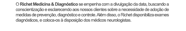 O Richet Medicina & Diagnóstico se empenha com a divulgação da data, buscando a conscientização e esclarecendo aos nossos clientes sobre a necessidade de adoção de medidas de prevenção, diagnóstico e controle. Além disso, o Richet disponibiliza exames diagnósticos, e coloca-os à disposição dos médicos neurologistas.