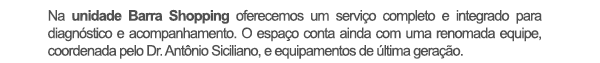 Na unidade Barra Shopping oferecemos um serviço completo e integrado para diagnóstico e acompanhamento. O espaço conta ainda com uma renomada equipe, coordenada pelo Dr. Antônio Siciliano, e equipamentos de última geração.