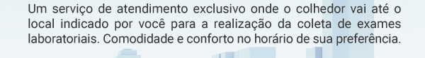 Um serviço de atendimento exclusivo onde o colhedor vai até o local indicado por você para a realização da coleta de exames laboratoriais. Comodidade e conforto no horário de sua preferência.