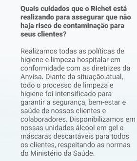 Quais cuidados que o Richet está realizando para assegurar que não haja risco de contaminação para seus clientes? Realizamos todas as políticas de higiene e limpeza hospitalar em conformidade com as diretrizes da Anvisa. Diante da situação atual, todo o processo de limpeza e higiene foi intensificado para garantir a segurança, bem-estar e saúde de nossos clientes e colaboradores. Disponibilizamos em nossas unidades álcool em gel e máscaras descartáveis para todos os clientes, respeitando as normas do Ministério da Saúde.