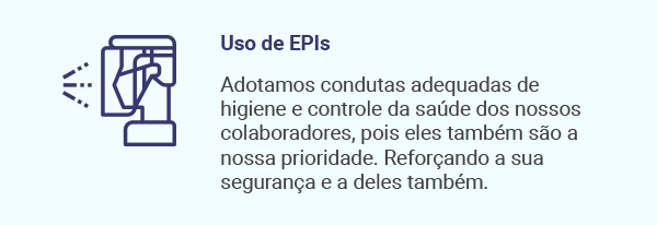 Uso de EPIs. Adotamos condutas adequadas de higiene e controle da saúde dos nossos colaboradores, pois eles também são a nossa prioridade. Reforçando a sua segurança e a deles também.