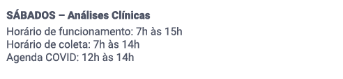 SÁBADOS – Análises Clínicas. Horário de funcionamento​: 7h às 15h . Horário de coleta​: 7h às 14h. Agenda COVID: 12h às 14h