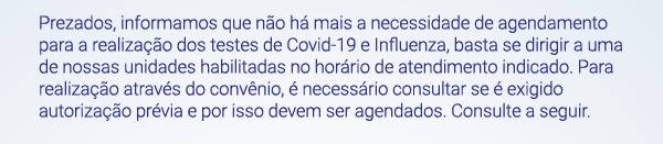 Prezados, informamos que não há mais a necessidade de agendamento para a realização dos testes de Covid-19 e Influenza, basta se dirigir a uma de nossas unidades habilitadas no horário de atendimento indicado. Para realização através do convênio, é necessário consultar se é exigido autorização prévia e por isso devem ser agendados. Consulte a seguir.