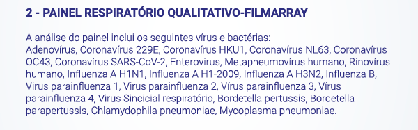 2 - PAINEL RESPIRATÓRIO QUALITATIVO-FILMARRAY. A análise do painel inclui os seguintes vírus e bactérias:
						Adenovírus, Coronavírus 229E, Coronavírus HKU1, Coronavírus NL63, Coronavírus OC43, Coronavírus SARS-CoV-2, Enterovirus, Metapneumovírus humano, Rinovírus humano, Influenza A H1N1, Influenza A H1-2009, Influenza A H3N2, Influenza B, Virus parainfluenza 1, Virus parainfluenza 2, Vírus parainfluenza 3, Vírus parainfluenza 4, Virus Sincicial respiratório, Bordetella pertussis, Bordetella parapertussis, Chlamydophila pneumoniae, Mycoplasma pneumoniae.