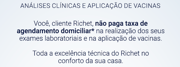 Análises Clínicas e Aplicação de Vacinas. Você, cliente Richet, não paga taxa de agendamento domiciliar* na realização dos seus exames laboratoriais e na aplicação de vacinas. Toda a excelência técnica do Richet no conforto da sua casa.